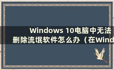 Windows 10电脑中无法删除流氓软件怎么办（在Windows 10中删除流氓文件）